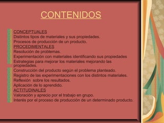 CONTENIDOS
CONCEPTUALES
Distintos tipos de materiales y sus propiedades.
Procesos de producción de un producto.
PROCEDIMENTALES
Resolución de problemas.
Experimentación con materiales identificando sus propiedades
Estrategias para mejorar los materiales mejorando las
propiedades.
Construcción del producto según el problema planteado.
Registro de las experimentaciones con los distintos materiales.
Reflexión sobre los resultados.
Aplicación de lo aprendido.
ACTITUDINALES
Valoración y aprecio por el trabajo en grupo.
Interés por el proceso de producción de un determinado producto.
 