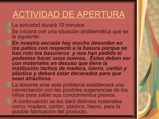 ACTIVIDAD DE APERTURA
La actividad durará 10 minutos
Se iniciará con una situación problemática que se
la siguiente:
En nuestra escuela hay mucho desorden en
los patios con respecto a la basura porque se
han roto los basureros y nos han pedido si
podemos hacer unos nuevos. Éstos deben ser
con materiales en desuso que tiene la
institución tachos de madera, hierro, cartón y
plástico y deberá estar decorados para que
sean atractivos.
La docente ante este problema establecerá una
conversación con las posibles sugerencias de los
niños para saber sus conocimientos previos.
A continuación se les dará distintos materiales
como: madera, cartón, plástico, hierro, para la
posible fabricación del producto.
 