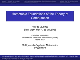 What is a Proof of an Equality? The Functional Interpretation of Propositional Equality Normal form for equality proofs
Homotopic Foundations of the Theory of
Computation
Ruy de Queiroz
(joint work with A. de Oliveira)
Centro de Informática
Universidade Federal de Pernambuco (UFPE)
Recife, Brazil
Colóquio do Depto de Matemática
17/08/2023
Ruy de Queiroz (joint work with A. de Oliveira) Centro de Informática Universidade Federal de Pernambuco (UFPE) Recife, Brazil
Homotopic Foundations of the Theory of Computation
 