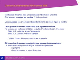 27

Cambios fundamentales RDA/normas BNE

Identidades diferentes para un responsable individual de una obra
Si el autor es un grupo sin nombre  título preferido
Los congresos son creadores independientemente de donde figure el nombre
Otros puntos de acceso autorizados que representan obras
No abrevian las partes de la Biblia y se quita el Testamento con otros libros
Biblia. N.T.  Biblia. Nuevo Testamento
Biblia. A.T. Génesis  Biblia. Génesis
Corán ó Qur’an lengua preferida por la agencia
Otros puntos de acceso autorizados que representan expresiones
Un punto de acceso por cada lengua, no mezcla expresiones
ni políglota
ni dos lenguas en el punto de acceso

BIBLIOTECA NACIONAL DE ESPAÑA

 