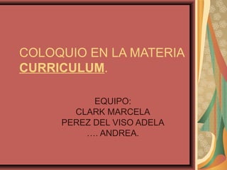 COLOQUIO EN LA MATERIA
CURRICULUM.
EQUIPO:
CLARK MARCELA
PEREZ DEL VISO ADELA
…. ANDREA.

 