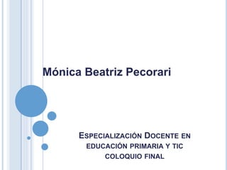ESPECIALIZACIÓN DOCENTE EN
EDUCACIÓN PRIMARIA Y TIC
COLOQUIO FINAL
Mónica Beatriz Pecorari
 