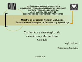 REPÚBLICA BOLIVARIANA DE VENEZUELA
UNIVERSIDAD PEDAGÓGICA EXPERIMENTAL LIBERTADOR
INSTITUTO PEDAGÓGICO DE MIRANDA
JOSÉ MANUEL SISO MARTÍNEZ
SUBDIRECCIÓN DE INVESTIGACIÓN Y POSTGRADO
Evaluación y Estrategias de
Enseñanza y Aprendizaje
Coloquio
Maestría en Educación Mención Evaluación
Evaluación de Estrategias de Enseñanza y Aprendizaje
Profa. Aída Justo
Participante: Ana Gudiño
octubre 2010
 