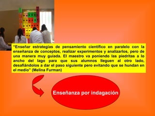 “ Enseñar estrategias de pensamiento científico en paralelo con la enseñanza de conceptos, realizar experimentos y analizarlos, pero de una manera muy guiada. El maestro va poniendo las piedritas a lo ancho del lago para que sus alumnos lleguen al otro lado, desafiándolos a dar el paso siguiente pero evitando que se hundan en el medio” (Melina Furman)   Enseñanza por indagación 