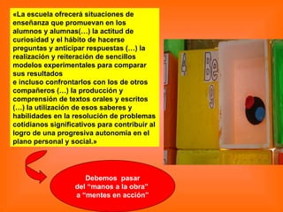 «La escuela ofrecerá situaciones de enseñanza que promuevan en los alumnos y alumnas(…) la actitud de curiosidad y el hábito de hacerse preguntas y anticipar respuestas (…) la realización y reiteración de sencillos modelos experimentales para comparar sus resultados e incluso confrontarlos con los de otros compañeros (…) la producción y comprensión de textos orales y escritos (…) la utilización de esos saberes y habilidades en la resolución de problemas cotidianos significativos para contribuir al logro de una progresiva autonomía en el  plano personal y social.» Debemos  pasar del “manos a la obra”  a “mentes en acción” 