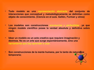 Todo modelo es una  representación abstracta  del conjunto de interacciones que conceptual y metodológicamente se delimitan como objeto de conocimiento. (Ciencia en el aula. Gellón, Furman y otros) Los modelos son construcciones  provisorias y perfectibles , ya que ningún modelo científico posee la verdad absoluta y definitiva sobre nada. Idear un modelo es un acto creativo que requiere imaginación y destreza. No es un arte que surge espontáneamente, sino una  herramienta que hay aprender a usar.   Son construcciones de la mente humana, por lo tanto de naturaleza temporaria;  