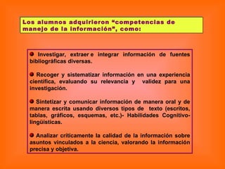Los alumnos adquirieron “competencias de manejo de la información”, como: Investigar, extraer e integrar información de fuentes bibliográficas diversas. Recoger y sistematizar información en una experiencia científica, evaluando su relevancia y  validez para una investigación. Sintetizar y comunicar información de manera oral y de manera escrita usando diversos tipos de  texto (escritos, tablas, gráficos, esquemas, etc.)- Habilidades Cognitivo-lingüísticas. Analizar críticamente la calidad de la información sobre asuntos vinculados a la ciencia, valorando la información precisa y objetiva.  