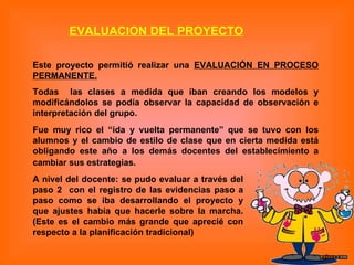 Este proyecto permitió realizar una  EVALUACIÓN EN PROCESO PERMANENTE. Todas  las clases a medida que iban creando los modelos y modificándolos se podía observar la capacidad de observación e interpretación del grupo.  Fue muy rico el “ida y vuelta permanente” que se tuvo con los alumnos y el cambio de estilo de clase que en cierta medida está obligando este año a los demás docentes del establecimiento a cambiar sus estrategias.   EVALUACION DEL PROYECTO A nivel del docente: se pudo evaluar a través del paso 2  con el registro de las evidencias paso a paso como se iba desarrollando el proyecto y que ajustes había que hacerle sobre la marcha.(Este es el cambio más grande que aprecié con respecto a la planificación tradicional)   