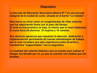 Diagnóstico La Escuela de Educación Secundaria Básica Nº 7 es una escuela marginal de la ciudad de Junín, situada en el barrio “La Celeste”. Este barrio se inicio como un conglomerado de villas miserias que fue adquiriendo forma con el paso del tiempo.  El nivel socioeconómico es bajo, lo mismo que el nivel intelectual.  El curso tenia 26 alumnos, 16 mujeres y 10 varones.  Son alumnos agresivos que requieren la atención, dedicación e implementación permanente de nuevas metodologías de trabajo, por lo cual considere que esta experiencia podía atraerlos y mantenerlos “enganchados” con la asignatura.  La totalidad del material didáctico que se empleo para realizar el trabajo, fue llevado por mí, ya que no cuentan con medios que los faciliten. 