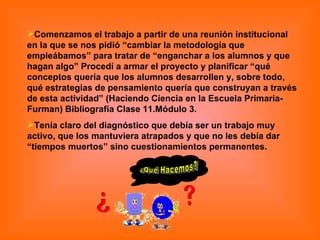 Comenzamos el trabajo a partir de una reunión institucional en la que se nos pidió “cambiar la metodología que empleábamos” para tratar de “enganchar a los alumnos y que hagan algo” Procedí a armar el proyecto y planificar “qué conceptos quería que los alumnos desarrollen y, sobre todo, qué estrategias de pensamiento quería que construyan a través de esta actividad” (Haciendo Ciencia en la Escuela Primaria-Furman) Bibliografía Clase 11.Módulo 3.  Tenía claro del diagnóstico que debía ser un trabajo muy activo, que los mantuviera atrapados y que no les debía dar “tiempos muertos” sino cuestionamientos permanentes. ¿Qué Hacemos? 