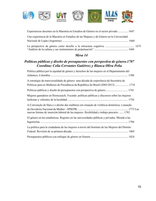15 
Experiencias docentes en la Maestría en Estudios de Género en el sector privado .............. 1647 
Una experiencia de la Maestría en Estudios de las Mujeres y de Género en la Universidad 
Nacional de Luján (Argentina) .............................................................................................. 1660 
La perspectiva de género como desafío a la estructura cognitiva ......................................... 1675 
“Análisis de la cultura y sus instrumentos de perpetuación” ................................................ 1688 
Mesa 14 
Políticas públicas y diseño de presupuestos con perspectiva de género.1707 
Coordina: Celia Cervantes Gutiérrez y Blanca Oliva Peña 
Política pública por la equidad de género y derechos de las mujeres en el Departamento del 
Atlántico, Colombia .............................................................................................................. 1708 
A estratégia da transversalidade de gênero: uma década de experiência da Secretária de 
Políticas para as Mulheres da Presidência da República do Brasil (2003/2013) ................... 1718 
Políticas públicas y diseño de presupuestos con perspectiva de género................................ 1741 
Mujeres ganaderas en Dzoncauich, Yucatán: políticas públicas y discursos sobre las mujeres 
luchonas y valientes de la localidad ...................................................................................... 1756 
A Convenção de Haia e o direito das mulheres em situação de violência doméstica: a atuação 
da Ouvidoria Nacional da Mulher - SPM/PR. ....................................................................... 1773 Las 
nuevas formas de inserción laboral de las mujeres: flexibilidad y trabajo precario. ...... 1782 
El género en las estadísticas. Registro en las universidades públicas y privadas. Mirada a las 
Ingenierías. ............................................................................................................................ 1788 
La política para la ciudadanía de las mujeres a través del Instituto de las Mujeres del Distrito 
Federal. Revisión de su primera década. ............................................................................... 1803 
Presupuestos públicos con enfoque de género en Sonora ..................................................... 1824 
 