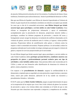de atención, Defensoría de los derechos de los Universitarios, Coordinación de Género, líneas 
telefónicas, formularios para realizar denuncias). Incluir la posibilidad de denunciar vía Web. 
Mas que una Oficina de Equidad o una Oficina de Atención Especializada en Violencia de 
Género, la gran mayoría de las estudiantes consideran con relación a un espacio que atienda 
los casos que se den de la comunidad universitaria: una Oficina Integral que brinde 
asesoría legal, apoyo psicológico y servicio médico en cada Unidad Académica. Estas 
oficinas se encargarían de: proporcionar información y apoyo al estudiantado, 
acompañamiento para la presentación de denuncias, proporcionar atención médica y 
psicológica, coordinar los distintos programas de prevención y atención del acoso y 
hostigamiento sexual, recoger las denuncias, la resolución de conflictos relacionados con la 
violencia de género, servicios de mediación entre la víctima y el agresor, valorar posibles 
sanciones, Proporcionar talleres de sensibilización sobre género y violencia contra las 
mujeres a toda la comunidad universitaria. Proponer políticas a la universidad, evaluar los 
programas realizados por la universidad, investigar estrategias que prevengan la violencia de 
género y mejoran los servicios proporcionados por la universidad. 
En esta Oficina Integral que brinde asesoría legal, apoyo psicológico y servicio médico en 
cada Unidad Académica deben participar personal directivo, estudiantes maestros con 
perspectiva de género y preferencialmente personal exclusivo para este tipo de 
actividades y estar incluidos ambos sexos. Estas personas deben estar reconocidas por la 
UAGro y contar con una formación sobre identificación de situaciones de violencia de 
género, causas, programas y recursos. 
Con respecto a los procedimientos de denuncia: asegurar la confidencialidad de la 
denunciante y respetarlo para su seguridad, así como protocolos a seguir (normas y sanciones 
claras, cauces para poder denunciar, aplicación de la ley cuando sea necesario) y 
procedimientos formales e informales. 
El 64.4% opina que las Redes Sociales Solidarias, juegan un papel determinante de apoyo 
en la recuperación de las mujeres que viven ó han vivido violencia de género Las acciones 
de prevención y apoyo a las víctimas deben estar orientadas en el hecho de que es más 
frecuente que estas situaciones sean expresadas a amigos/as y compañeros/as de estudios. 
752 
 