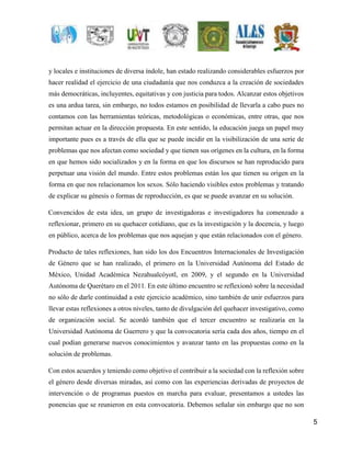 5 
y locales e instituciones de diversa índole, han estado realizando considerables esfuerzos por 
hacer realidad el ejercicio de una ciudadanía que nos conduzca a la creación de sociedades 
más democráticas, incluyentes, equitativas y con justicia para todos. Alcanzar estos objetivos 
es una ardua tarea, sin embargo, no todos estamos en posibilidad de llevarla a cabo pues no 
contamos con las herramientas teóricas, metodológicas o económicas, entre otras, que nos 
permitan actuar en la dirección propuesta. En este sentido, la educación juega un papel muy 
importante pues es a través de ella que se puede incidir en la visibilización de una serie de 
problemas que nos afectan como sociedad y que tienen sus orígenes en la cultura, en la forma 
en que hemos sido socializados y en la forma en que los discursos se han reproducido para 
perpetuar una visión del mundo. Entre estos problemas están los que tienen su origen en la 
forma en que nos relacionamos los sexos. Sólo haciendo visibles estos problemas y tratando 
de explicar su génesis o formas de reproducción, es que se puede avanzar en su solución. 
Convencidos de esta idea, un grupo de investigadoras e investigadores ha comenzado a 
reflexionar, primero en su quehacer cotidiano, que es la investigación y la docencia, y luego 
en público, acerca de los problemas que nos aquejan y que están relacionados con el género. 
Producto de tales reflexiones, han sido los dos Encuentros Internacionales de Investigación 
de Género que se han realizado, el primero en la Universidad Autónoma del Estado de 
México, Unidad Académica Nezahualcóyotl, en 2009, y el segundo en la Universidad 
Autónoma de Querétaro en el 2011. En este último encuentro se reflexionó sobre la necesidad 
no sólo de darle continuidad a este ejercicio académico, sino también de unir esfuerzos para 
llevar estas reflexiones a otros niveles, tanto de divulgación del quehacer investigativo, como 
de organización social. Se acordó también que el tercer encuentro se realizaría en la 
Universidad Autónoma de Guerrero y que la convocatoria sería cada dos años, tiempo en el 
cual podían generarse nuevos conocimientos y avanzar tanto en las propuestas como en la 
solución de problemas. 
Con estos acuerdos y teniendo como objetivo el contribuir a la sociedad con la reflexión sobre 
el género desde diversas miradas, así como con las experiencias derivadas de proyectos de 
intervención o de programas puestos en marcha para evaluar, presentamos a ustedes las 
ponencias que se reunieron en esta convocatoria. Debemos señalar sin embargo que no son 
 