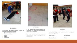 Motivaciones
MOTIVACION
Los alumnos se sienten atraídos cuando los
contenidos se enseñan utilizando:
• Presentaciones electrónicas
• Actividades lúdicas
• Videos
• Juegos
• Canciones
INTERESES
A los alumnos les gusta trabajar con
actividades que impliquen una interacción
directa con el materiales.
Las clases les interesan mas cuando se
hace utilización de los medios y recursos
tecnológicos .
GUSTOS
Los gustos mas generales que se presentaron en el grupo
fueron los siguientes:
Jugar Futbol Ver Television
Escuchar Música Bailar
 