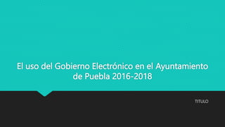 El uso del Gobierno Electrónico en el Ayuntamiento
de Puebla 2016-2018
TITULO
 