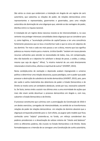 São vários os sinais que evidenciam a instalação em Angola de um regime de cariz
autoritário, que subverteu as relações de poder, de relações democráticas entre
representantes e representados, governantes e governados, para uma relação
autocrática de dominação de uma oligarquia que, valendo-se das vantagens do poder,
distribui entre si a riqueza nacional.
A instalação de um regime desta natureza reveste-se de intencionalidade e, no caso
vertente visa proteger interesses consolidados desta oligarquia que ao considerar para
si, como legítima, a “acumulação primitiva de capital”passou a ter uma consciência
fortemente possessiva que os leva a transformar tudo o que os cerca em objectos do
seu domínio. Ter mais e cada vez mais passou a ser a divisa, mesmo que isso significa
pobreza ou mesmo miséria para a maioria. Já dizia Gandhi: “existem em nosso planeta
recursos suficientes para atender às necessidades de todos, mas, em compensação,
eles não bastarão se o objectivo for satisfazer o desejo de posse, a avidez, a cobiça,
mesmo que seja de alguns.” Afinal, “a miséria material de uns está directamente
relacionada à miséria ética, afectiva e espiritual de outros” (VIVERET, 2013).
Nesta condição,ciclos de excitação e depressão acabam impregnando o universo
político e determinar uma relação obssessiva, quase patológica, com o poder que pode
provocar a destruição da substância do tecido democrático (VIVERET, 2013), pois, para
dar vazão à sanha materialista dos detentores de poder o Estado Democrático e de
Direito se revela como um verdadeiro obstáculo, sendo por isso, necessário subvertêlo. De facto, temos vindo a assistir nos últimos anos a uma enormidade de acções que
mais não visam senão desvirtuar o processo democrático em Angola e, com isso,
subverter o Estado Democrático e de Direito.
O processo constituinte que culminou com a promulgação da Constituição de 2010 é
um destes exercícios, carregados de intencionalidade, no sentido de se transformaras
relações de poder de relações democráticas em relações de domínio absoluto que a
oligarquia enriquecida pretende para si. Com efeito, ao pugnar pelo modelo que ficou
conhecido como “atípico” pretendia-se, no fundo, um reforço considerável dos
poderes presidenciais e a desactivação do valioso sistema de “checks and balances”
entre os diferentes poderes, tão cruciais no Estado Democrático e de Direito. Desta
formadestapava-se a intensão de se consagrar uma Constituição de cunho autoritário,

 
