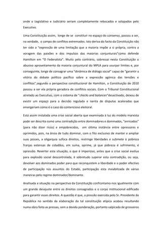 onde o Legislativo e Judiciário seriam completamente rebocados e solapados pelo
Executivo.
Uma Constituição assim, longe de se constituir no espaço do consenso, passou a ser,
na verdade, o campo de conflitos extremados. Isto deriva do facto da Constituição não
ter sido a “expressão de uma limitação que a maioria impõe a si própria, contra a
voragem das paixões e dos impulsos das maiorias conjunturais”como defende
Hamilton em “O Federalista”. Muito pelo contrário, sobressai nesta Constituição o
abusivo aproveitamento da maioria conjuntural do MPLA para usurpar limites e, por
conseguinte, longe de consagrar uma “dinâmica de diálogo social” capaz de “garantir a
vitória do debate político pacífico sobre a expressão agónica das tensões e
conflitos”,segundo a perspectiva constitucional de Hamilton, a Constituição de 2010
passou a ser ela própria geradora de conflitos sociais. Com o Tribunal Constitucional
atrelado ao Executivo, com o sistema de “checks and balances”desactivado, deixou de
existir um espaço para a decisão regulada e isenta de disputas acaloradas que
emergeriam como é o caso do contencioso eleitoral.
Está assim instalada uma crise social aberta que examinada à luz do modelo marxista
pode ser descrita como uma contradição entre dominadores e dominados, “enricados”
(para não dizer ricos) e empobrecidos,

em última instância entre opressores e

oprimidos, pois, na ânsia de tudo dominar, com o fito exclusivo de manter e ampliar
suas posses, a oligarquia sufoca direitos, restringe liberdades e submete à pobreza
franjas extensas de cidadãos, em suma, oprime, já que pobreza é sofrimento, é
opressão. Reverter esta situação, o que é imperioso, antes que a crise social evolua
para explosão social descontrolada, é sobretudo superar esta contradição, ou seja,
devolver aos dominados poder para que reconquistem a liberdade e o poder efectivo
de participação nos assuntos do Estado, participação esta inviabilizada de várias
maneiras pelo regime dominador/dominante.
Analisada a situação na perspectiva da Constituição confrontamo-nos igualmente com
um grande desajuste entre os direitos consagrados e o corpo institucional edificado
para garantir esses direitos. A questão é que, a pressão exercida pelo Sr. Presidente da
República no sentido da elaboração da tal constituição atípica acabou resultando
numa obra feita as pressas, sem a devida ponderação, portanto salpicada de grosseiros

 