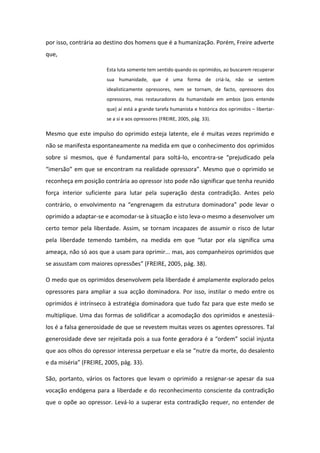 por isso, contrária ao destino dos homens que é a humanização. Porém, Freire adverte
que,
Esta luta somente tem sentido quando os oprimidos, ao buscarem recuperar
sua humanidade, que é uma forma de criá-la, não se sentem
idealisticamente opressores, nem se tornam, de facto, opressores dos
opressores, mas restauradores da humanidade em ambos (pois entende
que) aí está a grande tarefa humanista e histórica dos oprimidos – libertarse a si e aos opressores (FREIRE, 2005, pág. 33).

Mesmo que este impulso do oprimido esteja latente, ele é muitas vezes reprimido e
não se manifesta espontaneamente na medida em que o conhecimento dos oprimidos
sobre si mesmos, que é fundamental para soltá-lo, encontra-se “prejudicado pela
“imersão” em que se encontram na realidade opressora”. Mesmo que o oprimido se
reconheça em posição contrária ao opressor isto pode não significar que tenha reunido
força interior suficiente para lutar pela superação desta contradição. Antes pelo
contrário, o envolvimento na “engrenagem da estrutura dominadora” pode levar o
oprimido a adaptar-se e acomodar-se à situação e isto leva-o mesmo a desenvolver um
certo temor pela liberdade. Assim, se tornam incapazes de assumir o risco de lutar
pela liberdade temendo também, na medida em que “lutar por ela significa uma
ameaça, não só aos que a usam para oprimir... mas, aos companheiros oprimidos que
se assustam com maiores opressões” (FREIRE, 2005, pág. 38).
O medo que os oprimidos desenvolvem pela liberdade é amplamente explorado pelos
opressores para ampliar a sua acção dominadora. Por isso, instilar o medo entre os
oprimidos é intrínseco à estratégia dominadora que tudo faz para que este medo se
multiplique. Uma das formas de solidificar a acomodação dos oprimidos e anestesiálos é a falsa generosidade de que se revestem muitas vezes os agentes opressores. Tal
generosidade deve ser rejeitada pois a sua fonte geradora é a “ordem” social injusta
que aos olhos do opressor interessa perpetuar e ela se “nutre da morte, do desalento
e da miséria” (FREIRE, 2005, pág. 33).
São, portanto, vários os factores que levam o oprimido a resignar-se apesar da sua
vocação endógena para a liberdade e do reconhecimento consciente da contradição
que o opõe ao opressor. Levá-lo a superar esta contradição requer, no entender de

 