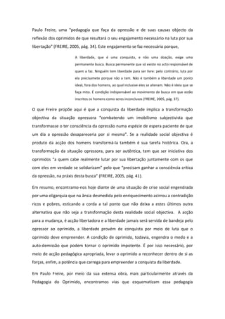 Paulo Freire, uma “pedagogia que faça da opressão e de suas causas objecto da
reflexão dos oprimidos de que resultará o seu engajamento necessário na luta por sua
libertação” (FREIRE, 2005, pág. 34). Este engajamento se faz necessário porque,
A liberdade, que é uma conquista, e não uma doação, exige uma
permanente busca. Busca permanente que só existe no acto responsável de
quem a faz. Ninguém tem liberdade para ser livre: pelo contrário, luta por
ela precisamete porque não a tem. Não é também a liberdade um ponto
ideal, fora dos homens, ao qual inclusive eles se alienam. Não é ideia que se
faça mito. É condição indispensável ao movimento de busca em que estão
inscritos os homens como seres inconclusos (FREIRE, 2005, pág. 37).

O que Freire propõe aqui é que a conquista da liberdade implica a transformação
objectiva da situação opressora “combatendo um imobilismo subjectivista que
transformasse o ter consciência da opressão numa espécie de espera paciente de que
um dia a opressão desapareceria por si mesma”. Se a realidade social objectiva é
produto da acção dos homens transformá-la também é sua tarefa histórica. Ora, a
transformação da situação opressora, para ser autêntica, tem que ser iniciativa dos
oprimidos “a quem cabe realmente lutar por sua libertação juntamente com os que
com eles em verdade se solidarizam” pelo que “precisam ganhar a consciência crítica
da opressão, na práxis desta busca” (FREIRE, 2005, pág. 41).
Em resumo, encontramo-nos hoje diante de uma situação de crise social engendrada
por uma oligarquia que na ânsia desmedida pelo enriquecimento acirrou a contradição
ricos e pobres, esticando a corda a tal ponto que não deixa a estes últimos outra
alternativa que não seja a transformação desta realidade social objectiva. A acção
para a mudança, é acção libertadora e a liberdade jamais será servida de bandeja pelo
opressor ao oprimido, a liberdade provém de conquista por meio de luta que o
oprimido deve empreender. A condição de oprimido, todavia, engendra o medo e a
auto-demissão que podem tornar o oprimido impotente. É por isso necessário, por
meio de acção pedagógica apropriada, levar o oprimido a reconhecer dentro de si as
forças, enfim, a potência que carrega para empreender a conquista da liberdade.
Em Paulo Freire, por meio da sua extensa obra, mais particularmente através da
Pedagogia do Oprimido, encontramos vias que esquematizam essa pedagogia

 