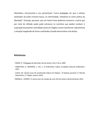 libertadora, estruturando o seu pensamento “numa pedagogia em que o esforço
totalizador da práxis humana busca, na interioridade, retotalizar-se como prática da
liberdade”. Entendo, portanto, que em Paulo Freire podemos encontrar a teoria que
por meio da reflexão acção pode estruturar os caminhos que podem conduzir à
superação da presente contradição social em Angola e assim transformar radicalmente
a situação resgatando de forma sustentada o Estado democrático e de direito.

Referências:
- FREIRE, P.; Pedagogia do oprimido, Rio de Janeiro, Paz e Terra, 2005
- HAMILTON, A.; MADISON, J.; JAY, J.; O Federalista; Lisboa, Fundação Calouste Gulbenkian,
2011.
- LUIELE, M.; Quatro anos de constituição atípica em Angola – O balanço possível; In: Revista
Cibernética, 3.a edição, Janeiro, 2014.
- MORIN, E.; VIVERET, P; Como viver em tempo de crise; Rio de Janeiro, Bertrand Brasil, 2013.

 