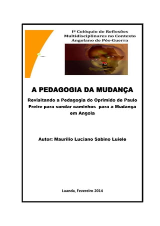 A PEDAGOGIA DA MUDANÇA
Revisitando a Pedagogia do Oprimido de Paulo
Freire para sondar caminhos para a Mudança
em Angola

Autor: Maurílio Luciano Sabino Luiele

Luanda, Fevereiro 2014

 