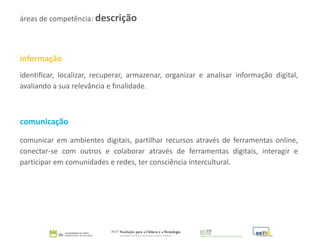 informação
identificar, localizar, recuperar, armazenar, organizar e analisar informação digital,
avaliando a sua relevância e finalidade.
comunicação
comunicar em ambientes digitais, partilhar recursos através de ferramentas online,
conectar-se com outros e colaborar através de ferramentas digitais, interagir e
participar em comunidades e redes, ter consciência intercultural.
áreas de competência: descrição
 