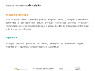 criação de conteúdo
criar e editar novos conteúdos (textos, imagens, vídeo…), integrar e reelaborar
conteúdos e conhecimento prévio, produzir expressões criativas, conteúdos
multimédia e de programação, lidar com e aplicar direitos de propriedade intelectual
e de licenças de utilização.
segurança
proteção pessoal, proteção de dados, proteção de identidade digital,
medidas de segurança, utilização segura e sustentável.
áreas de competência: descrição
 