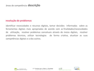 resolução de problemas
identificar necessidades e recursos digitais, tomar decisões informadas sobre as
ferramentas digitais mais apropriadas de acordo com as finalidades/necessidades
de utilização, resolver problemas concetuais através de meios digitais, resolver
problemas técnicos, utilizar tecnologias de forma criativa, atualizar as suas
competências digitais e a dos outros.
áreas de competência: descrição
 