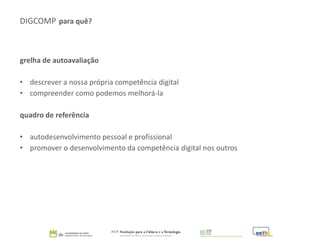 DIGCOMP para quê?
grelha de autoavaliação
• descrever a nossa própria competência digital
• compreender como podemos melhorá-la
quadro de referência
• autodesenvolvimento pessoal e profissional
• promover o desenvolvimento da competência digital nos outros
 