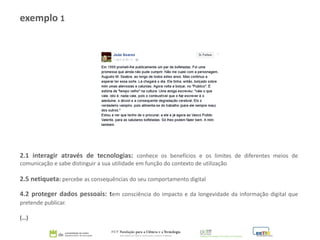 exemplo 1
2.1 interagir através de tecnologias: conhece os benefícios e os limites de diferentes meios de
comunicação e sabe distinguir a sua utilidade em função do contexto de utilização
2.5 netiqueta: percebe as consequências do seu comportamento digital
4.2 proteger dados pessoais: tem consciência do impacto e da longevidade da informação digital que
pretende publicar.
(…)
 