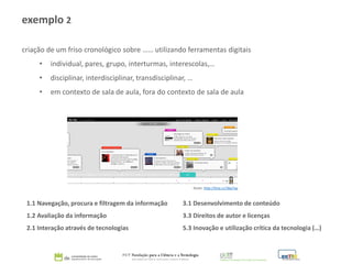 criação de um friso cronológico sobre …… utilizando ferramentas digitais
• individual, pares, grupo, interturmas, interescolas,…
• disciplinar, interdisciplinar, transdisciplinar, …
• em contexto de sala de aula, fora do contexto de sala de aula
1.1 Navegação, procura e filtragem da informação 3.1 Desenvolvimento de conteúdo
1.2 Avaliação da informação 3.3 Direitos de autor e licenças
2.1 Interação através de tecnologias 5.3 Inovação e utilização crítica da tecnologia (…)
exemplo 2
fonte: http://tiny.cc/3kp7ay
 