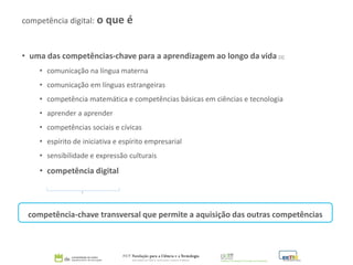 • uma das competências-chave para a aprendizagem ao longo da vida [1]
• comunicação na língua materna
• comunicação em línguas estrangeiras
• competência matemática e competências básicas em ciências e tecnologia
• aprender a aprender
• competências sociais e cívicas
• espírito de iniciativa e espírito empresarial
• sensibilidade e expressão culturais
• competência digital
competência-chave transversal que permite a aquisição das outras competências
competência digital: o que é
 