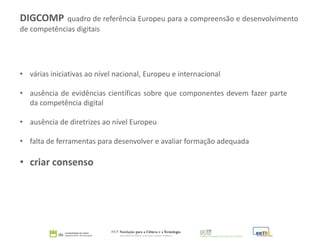 DIGCOMP quadro de referência Europeu para a compreensão e desenvolvimento
de competências digitais
• várias iniciativas ao nível nacional, Europeu e internacional
• ausência de evidências científicas sobre que componentes devem fazer parte
da competência digital
• ausência de diretrizes ao nível Europeu
• falta de ferramentas para desenvolver e avaliar formação adequada
• criar consenso
 