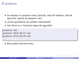 El problema
Se empieza un proyecto nuevo (artículo, tesis de maestría, lista de
ejercicios, reporte de proyecto, etc).
¾Cómo guardamos los cambios importantes?
Una forma es ir haciendo copias de seguridad.
proyecto.tex
proyecto.2013_08_01.tex
proyecto.2013_08_03.tex
...
Esto podría funcionar bien...
Maikol Solís LATEX y Git 8 / 51
 