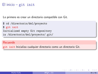 El inicio  git init
Lo primero es crear un directorio compatible con Git.
$ cd /directorio/del/proyecto
$ git init
Initialized empty Git repository
in /directorio/del/proyecto/.git/
Recuerde
git init Inicializa cualquier directorio como un directorio Git.
Maikol Solís LATEX y Git 15 / 51
 
