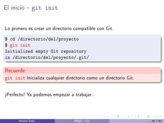 El inicio  git init
Lo primero es crear un directorio compatible con Git.
$ cd /directorio/del/proyecto
$ git init
Initialized empty Git repository
in /directorio/del/proyecto/.git/
Recuerde
git init Inicializa cualquier directorio como un directorio Git.
½Perfecto! Ya podemos empezar a trabajar.
Maikol Solís LATEX y Git 15 / 51
 