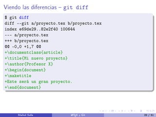 Viendo las diferencias  git diff
$ git diff
diff --git a/proyecto.tex b/proyecto.tex
index e69de29..82e2f40 100644
--- a/proyecto.tex
+++ b/proyecto.tex
@@ -0,0 +1,7 @@
+documentclass{article}
+title{Mi nuevo proyecto}
+author{Profesor X}
+begin{document}
+maketitle
+Este será un gran proyecto.
+end{document}
Maikol Solís LATEX y Git 20 / 51
 