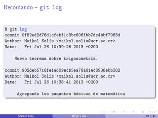Recordando  git log
$ git log
commit 0f82ed2d76d1cfebf1c3bc606fbb7dc4bbf7983d
Author: Maikol Solís maikol.solis@ucr.ac.cr
Date: Fri Jul 26 10:39:26 2013 +0200
Nuevo teorema sobre trigonometría.
commit 902deb5716fe1a609ecb5ea76a61ec8938ebb382
Author: Maikol Solís maikol.solis@ucr.ac.cr
Date: Fri Jul 26 10:38:41 2013 +0200
Agregando los paquetes básicos de matemática
Maikol Solís LATEX y Git 25 / 51
 