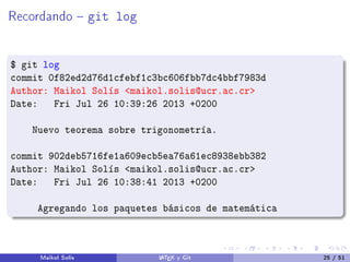 Recordando  git log
$ git log
commit 0f82ed2d76d1cfebf1c3bc606fbb7dc4bbf7983d
Author: Maikol Solís maikol.solis@ucr.ac.cr
Date: Fri Jul 26 10:39:26 2013 +0200
Nuevo teorema sobre trigonometría.
commit 902deb5716fe1a609ecb5ea76a61ec8938ebb382
Author: Maikol Solís maikol.solis@ucr.ac.cr
Date: Fri Jul 26 10:38:41 2013 +0200
Agregando los paquetes básicos de matemática
Maikol Solís LATEX y Git 25 / 51
 