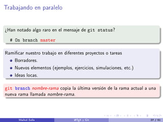 Trabajando en paralelo
¾Han notado algo raro en el mensaje de git status?
# On branch master
Ramicar nuestro trabajo en diferentes proyectos o tareas
Borradores.
Nuevos elementos (ejemplos, ejercicios, simulaciones, etc.)
Ideas locas.
git branch nombre-rama copia la última versión de la rama actual a una
nueva rama llamada nombre-rama.
Maikol Solís LATEX y Git 27 / 51
 