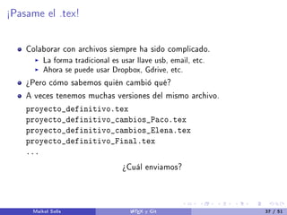 ½Pasame el .tex!
Colaborar con archivos siempre ha sido complicado.
La forma tradicional es usar llave usb, email, etc.
Ahora se puede usar Dropbox, Gdrive, etc.
¾Pero cómo sabemos quién cambió qué?
A veces tenemos muchas versiones del mismo archivo.
proyecto_definitivo.tex
proyecto_definitivo_cambios_Paco.tex
proyecto_definitivo_cambios_Elena.tex
proyecto_definitivo_Final.tex
...
¾Cuál enviamos?
Maikol Solís LATEX y Git 37 / 51
 