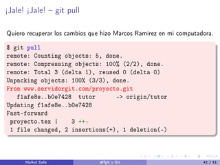 ½Jale! ½Jale!  git pull
Quiero recuperar los cambios que hizo Marcos Ramírez en mi computadora.
$ git pull
remote: Counting objects: 5, done.
remote: Compressing objects: 100% (2/2), done.
remote: Total 3 (delta 1), reused 0 (delta 0)
Unpacking objects: 100% (3/3), done.
From www.servidorgit.com/proyecto.git
f1afe8e..b0e7428 tutor - origin/tutor
Updating f1afe8e..b0e7428
Fast-forward
proyecto.tex | 3 ++-
1 file changed, 2 insertions(+), 1 deletion(-)
Maikol Solís LATEX y Git 42 / 51
 