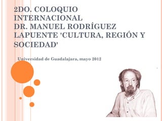 2DO. COLOQUIO
INTERNACIONAL
DR. MANUEL RODRÍGUEZ
LAPUENTE 'CULTURA, REGIÓN Y
SOCIEDAD'
Universidad de Guadalajara, mayo 2012
 