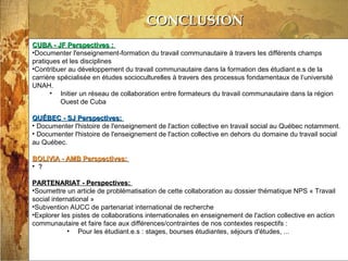 13/03/14
CONCLUSIONCONCLUSION
CUBA - JF Perspectives :CUBA - JF Perspectives :
•Documenter l'enseignement-formation du travail communautaire à travers les différents champs
pratiques et les disciplines
•Contribuer au développement du travail communautaire dans la formation des étudiant.e.s de la
carrière spécialisée en études socioculturelles à travers des processus fondamentaux de l’université
UNAH.
• Initier un réseau de collaboration entre formateurs du travail communautaire dans la région
Ouest de Cuba
QUÉBEC - SJ Perspectives:QUÉBEC - SJ Perspectives:
• Documenter l'histoire de l'enseignement de l'action collective en travail social au Québec notamment.
• Documenter l'histoire de l'enseignement de l'action collective en dehors du domaine du travail social
au Québec.
BOLIVIA - AMB Perspectives:BOLIVIA - AMB Perspectives:
• ??
PARTENARIAT - Perspectives:PARTENARIAT - Perspectives:
•Soumettre un article de problématisation de cette collaboration au dossier thématique NPS « Travail
social international »
•Subvention AUCC de partenariat international de recherche
•Explorer les pistes de collaborations internationales en enseignement de l'action collective en action
communautaire et faire face aux différences/contraintes de nos contextes respectifs :
• Pour les étudiant.e.s : stages, bourses étudiantes, séjours d'études, ...
 