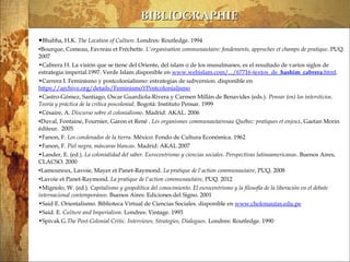 13/03/14
BIBLIOGRAPHIEBIBLIOGRAPHIE
•Bhabha, H.K. The Location of Culture. Londres: Routledge. 1994
•Bourque, Comeau, Favreau et Fréchette. L'organisation communautaire: fondements, approches et champs de pratique. PUQ.
2007
•Cabrera H. La visión que se tiene del Oriente, del islam o de los musulmanes, es el resultado de varios siglos de
estrategia imperial.1997. Verde Islam disponible en www.webislam.com/.../67716-textos_de_hashim_cabrera.html.
•Carrera I. Feminismo y postcolonialismo: estrategias de subversion. disponible en
https://archive.org/details/FeminismoYPostcolonialismo
•Castro-Gómez, Santiago, Oscar Guardiola-Rivera y Carmen Millán de Benavides (eds.). Pensar (en) los intersticios.
Teoría y práctica de la crítica poscolonial. Bogotá: Instituto Pensar. 1999
•Césaire, A. Discurso sobre el colonialismo. Madrid: AKAL. 2006
•Duval, Fontaine, Fournier, Garon et René . Les organismes communautairesau Québec: pratiques et enjeux, Gaetan Morin
éditeur. 2005
•Fanon, F. Los condenados de la tierra. México: Fondo de Cultura Económica. 1962
•Fanon, F. Piel negra, máscaras blancas. Madrid: AKAL 2007
•Lander, E. (ed.). La colonialidad del saber. Eurocentrismo y ciencias sociales. Perspectivas latinoamericanas. Buenos Aires,
CLACSO. 2000
•Lamoureux, Lavoie, Mayer et Panet-Raymond. La pratique de l'action communautaire, PUQ. 2008
•Lavoie et Panet-Raymond. La pratique de l'action communautaire, PUQ. 2012
•Mignolo, W. (ed.). Capitalismo y geopolítica del conocimiento. El eurocentrismo y la filosofía de la liberación en el debate
internacional contemporáneo. Buenos Aires: Ediciones del Signo. 2001
•Said E. Orientalismo. Biblioteca Virtual de Ciencias Sociales. disponible en www.cholonautas.edu.pe
•Said. E. Culture and Imperialism. Londres: Vintage. 1993
•Spivak G.The Post-Colonial Critic. Interviews, Strategies, Dialogues. Londres: Routledge. 1990
 