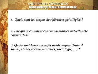 13/03/14
QUESTIONS GÉNÉRALESQUESTIONS GÉNÉRALES
ENSEIGNEMENT DU TRAVAIL COMMUNAUTAIREENSEIGNEMENT DU TRAVAIL COMMUNAUTAIRE
1. Quels sont les corpus de références privilégiés ?
•
2. Par qui et comment ces connaissances ont-elles été
construites?
•
3. Quels sont leurs ancrages académiques (travail
social, études socio-culturelles, sociologie, …) ?
 