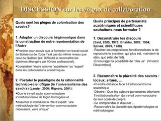 13/03/14
DISCUSSION sur les enjeux de collaborationDISCUSSION sur les enjeux de collaboration
Quels sont les piègespièges de colonisation des
savoirs?
1. Adopter un discours hégémonique dans
la construction de notre représentation de
l’Autre
•Prendre pour acquis que la formation en travail social
de Bolivie ou de Cuba n’est pas du même niveau que
celui du Québec (ex: Difficulté à reconnaître les
diplômes étrangers par l’Ordre professionel).
•Considérer l’Autre comme “subalterne” ou “expert”
dans les collaborations académiques
2. Postuler le paradigme de la rationnalité
technico-scientifique (ie l’universalisme des
savoirs) (Lander, 2000; Mignolo, 2001):
•Que le travail social communautaire
s’institutionnalise de façon homogène et …
•Assumer et introduire le rôle d’expert: “une
méthodologie de l’intervention communautaire
nécessaire, voire unique”
Quels principesprincipes de partenariats
académiques et scientifiques
souhaitons-nous formuler ?
1. Déconstruire les discours
(Saïd, 2005, 1978; Bhabha, 2007, 1994;
Spivak, 2009, 1988)
-Repérer les propositions fonctionnalistes ie de
reproduire le système, qui plus est, maintenir le
statu quo (état de fait).
-Encourager la possibilité de “dire Je” (Vincent
Descombes)
2. Reconnaître la pluralité des savoirs :
locaux, situés, …
-Prendre distance face à l’ethnocentrisme
scientifique
-Décrire : Que les acteurs-partenaires décrivent
l’institutionalisation du travail communautaire
de leur contexte propre.
-Se comprendre et discuter …
-Reconnaître la pluralité des épistémologies et
méthodologies
 