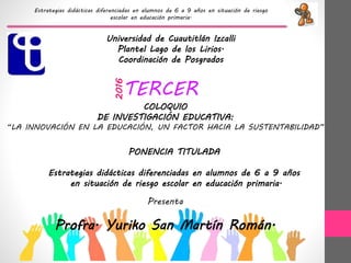 Estrategias didácticas diferenciadas en alumnos de 6 a 9 años en situación de riesgo
escolar en educación primaria.
Universidad de Cuautitlán Izcalli
Plantel Lago de los Lirios.
Coordinación de Posgrados
PONENCIA TITULADA
Estrategias didácticas diferenciadas en alumnos de 6 a 9 años
en situación de riesgo escolar en educación primaria.
Presenta
Profra. Yuriko San Martín Román.
TERCER
COLOQUIO
DE INVESTIGACIÓN EDUCATIVA:
“LA INNOVACIÓN EN LA EDUCACIÓN, UN FACTOR HACIA LA SUSTENTABILIDAD”
2016
 