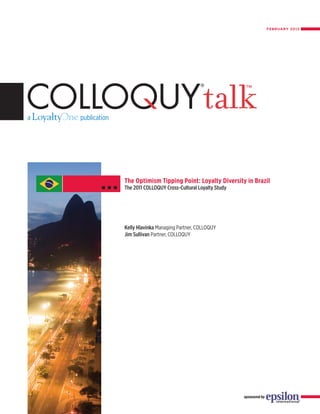 FEBRUARY 2012




The Optimism Tipping Point: Loyalty Diversity in Brazil
The 2011 COLLOQUY Cross-Cultural Loyalty Study




Kelly Hlavinka Managing Partner, COLLOQUY
Jim Sullivan Partner, COLLOQUY




                                                 sponsored by
 