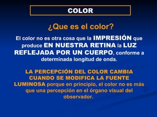 COLOR El color no es otra cosa que la   IMPRESIÓN  que produce  EN NUESTRA RETINA  la  LUZ   REFLEJADA POR UN CUERPO , conforme a determinada longitud de onda. LA PERCEPCIÓN DEL COLOR CAMBIA CUANDO SE MODIFICA LA FUENTE LUMINOSA  porque en principio, el color no es más que una percepción en el órgano visual del observador.  ¿Que es el color? 